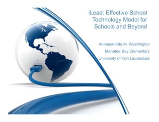 iLead: Effective School
  Technology Model for
   Schools and Beyond

    Annejeanette M. Washington
       Manatee Bay Elementary
   University of Fort Lauderdale
 