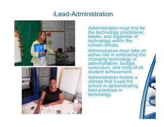 iLead-Administration

         •  Administration must first be
            the technology practitioner,
            leader, and supporter of
            technology within the
            school climate.
         •  Administration must take an
            active role in embracing the
            changing technology in
            administration, budget,
            curriculum, and most of all
            student achievement.
         •  Administration fosters a
            climate that iLead the
            school in demonstrating
            best practices in
            technology.
 