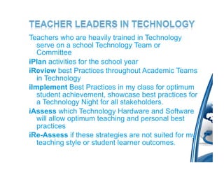 Teachers who are heavily trained in Technology
   serve on a school Technology Team or
   Committee
iPlan activities for the school year
iReview best Practices throughout Academic Teams
   in Technology
iImplement Best Practices in my class for optimum
   student achievement, showcase best practices for
   a Technology Night for all stakeholders.
iAssess which Technology Hardware and Software
   will allow optimum teaching and personal best
   practices
iRe-Assess if these strategies are not suited for my
   teaching style or student learner outcomes.
 