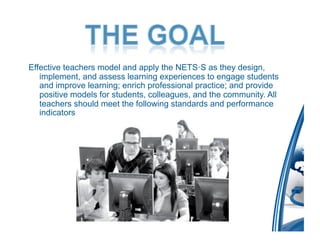 Effective teachers model and apply the NETS·S as they design,
   implement, and assess learning experiences to engage students
   and improve learning; enrich professional practice; and provide
   positive models for students, colleagues, and the community. All
   teachers should meet the following standards and performance
   indicators.
 