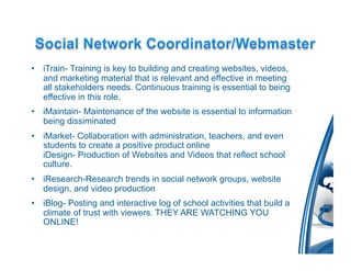 •  iTrain- Training is key to building and creating websites, videos,
   and marketing material that is relevant and effective in meeting
   all stakeholders needs. Continuous training is essential to being
   effective in this role.
•  iMaintain- Maintenance of the website is essential to information
   being dissiminated
•  iMarket- Collaboration with administration, teachers, and even
   students to create a positive product online
   iDesign- Production of Websites and Videos that reflect school
   culture.
•  iResearch-Research trends in social network groups, website
   design, and video production
•  iBlog- Posting and interactive log of school activities that build a
   climate of trust with viewers. THEY ARE WATCHING YOU
   ONLINE!
 