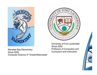 University of Fort Lauderdale
                                       Since 2002
Manatee Bay Elementary                 Professor of Computers and
Since 2005                             Curriculum and Instruction
Computer Science 4th Grade/Webmaster
 