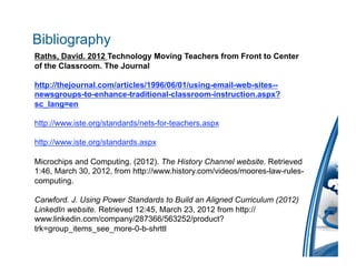 Bibliography
Raths, David. 2012 Technology Moving Teachers from Front to Center
of the Classroom. The Journal

http://thejournal.com/articles/1996/06/01/using-email-web-sites--
newsgroups-to-enhance-traditional-classroom-instruction.aspx?
sc_lang=en

http://www.iste.org/standards/nets-for-teachers.aspx

http://www.iste.org/standards.aspx

Microchips and Computing. (2012). The History Channel website. Retrieved
1:46, March 30, 2012, from http://www.history.com/videos/moores-law-rules-
computing.

Carwford. J. Using Power Standards to Build an Aligned Curriculum (2012)
LinkedIn website. Retrieved 12:45, March 23, 2012 from http://
www.linkedin.com/company/287366/563252/product?
trk=group_items_see_more-0-b-shrttl
 