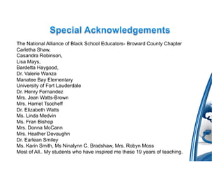 The National Alliance of Black School Educators- Broward County Chapter
Carletha Shaw,
Casandra Robinson,
Lisa Mays,
Bardetta Haygood,
Dr. Valerie Wanza
Manatee Bay Elementary
University of Fort Lauderdale
Dr. Henry Fernandez
Mrs. Jean Watts-Brown
Mrs. Harriet Tsocheff
Dr. Elizabeth Watts
Ms. Linda Medvin
Ms. Fran Bishop
Mrs. Donna McCann
Mrs. Heather Devaughn
Dr. Earlean Smiley
Ms. Karin Smith, Ms Ninalynn C. Bradshaw, Mrs. Robyn Moss
Most of All.. My students who have inspired me these 19 years of teaching.
 