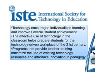 • Technology encourages individualized learning,
and improves overall student achievement.
• The effective use of technology in the
classroom helps prepare students for the
technology-driven workplace of the 21st century.
• Programs that provide teacher training
maximize the use of existing technology
resources and introduce innovation in pedagogy.
 