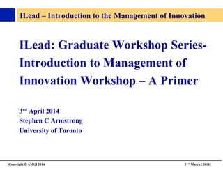 Copyright © AMGI 2014 	

31st March2 20141	

ILead – Introduction to the Management of Innovation 	

ILead: Graduate Workshop Series-	

Introduction to Management of	

Innovation Workshop – A Primer	

3rd April 2014	

Stephen C Armstrong	

University of Toronto 	

 