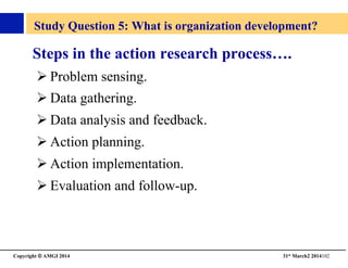 Copyright © AMGI 2014 	

31st March2 2014102	

Study Question 5: What is organization development?	

Steps in the action research process….	

! Problem sensing.	

! Data gathering.	

! Data analysis and feedback.	

! Action planning.	

! Action implementation.	

! Evaluation and follow-up.	

 