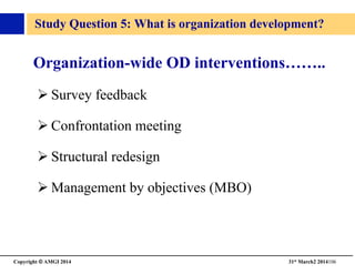 Copyright © AMGI 2014 	

31st March2 2014106	

Study Question 5: What is organization development?	

Organization-wide OD interventions……..	

! Survey feedback	

! Confrontation meeting	

! Structural redesign	

! Management by objectives (MBO)	

 