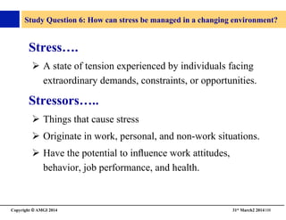 Copyright © AMGI 2014 	

31st March2 2014108	

Study Question 6: How can stress be managed in a changing environment?	

Stress….	

!  A state of tension experienced by individuals facing
extraordinary demands, constraints, or opportunities. 	

Stressors…..	

!  Things that cause stress	

!  Originate in work, personal, and non-work situations.	

!  Have the potential to inﬂuence work attitudes,
behavior, job performance, and health.	

 