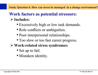Copyright © AMGI 2014 	

31st March2 2014109	

Study Question 6: How can stress be managed in a change environment?
Work factors as potential stressors:	

! Includes:	

• Excessively high or low task demands.	

• Role conﬂicts or ambiguities.	

• Poor interpersonal relationships.	

• Too slow or too fast career progress.	

! Work-related stress syndromes:	

• Set up to fail.	

• Mistaken identity.	

 