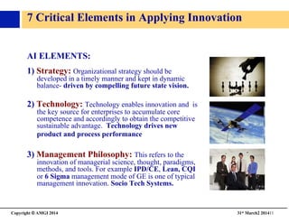 Copyright © AMGI 2014 	

31st March2 201411	

7 Critical Elements in Applying Innovation
AI ELEMENTS: 	

1) Strategy: Organizational strategy should be
developed in a timely manner and kept in dynamic
balance- driven by compelling future state vision.	

2) Technology: Technology enables innovation and is
the key source for enterprises to accumulate core
competence and accordingly to obtain the competitive
sustainable advantage. Technology drives new
product and process performance	

3) Management Philosophy: This refers to the
innovation of managerial science, thought, paradigms,
methods, and tools. For example IPD/CE, Lean, CQI
or 6 Sigma management mode of GE is one of typical
management innovation. Socio Tech Systems.	

 