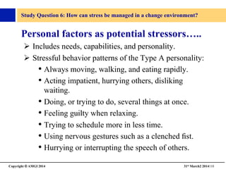 Copyright © AMGI 2014 	

31st March2 2014110	

Study Question 6: How can stress be managed in a change environment?	

Personal factors as potential stressors…..	

!  Includes needs, capabilities, and personality.	

!  Stressful behavior patterns of the Type A personality: 	

• Always moving, walking, and eating rapidly.	

• Acting impatient, hurrying others, disliking
waiting.	

• Doing, or trying to do, several things at once.	

• Feeling guilty when relaxing.	

• Trying to schedule more in less time.	

• Using nervous gestures such as a clenched ﬁst.	

• Hurrying or interrupting the speech of others.	

 