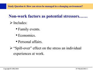 Copyright © AMGI 2014 	

31st March2 2014111	

Study Question 6: How can stress be managed in a changing environment?	

Non-work factors as potential stressors……	

! Includes:	

• Family events.	

• Economics.	

• Personal affairs.	

! “Spill-over” effect on the stress an individual
experiences at work.	

 