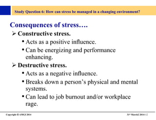 Copyright © AMGI 2014 	

31st March2 2014112	

Study Question 6: How can stress be managed in a changing environment?	

Consequences of stress….	

! Constructive stress.	

• Acts as a positive inﬂuence.	

• Can be energizing and performance
enhancing.	

! Destructive stress.	

• Acts as a negative inﬂuence.	

• Breaks down a person’s physical and mental
systems.	

• Can lead to job burnout and/or workplace
rage.	

 