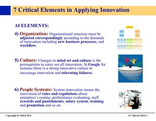 Copyright © AMGI 2014 	

31st March2 201412	

7 Critical Elements in Applying Innovation	

AI ELEMENTS: 	

4) Organization: Organizational structure must be
adjusted correspondingly according to the demands
of innovation including new business processes, and
workﬂow.	

5) Culture: Changes in mind set and culture is the
prerequisites to carry out all innovation. In Google for
instance there is a strong innovative culture to
encourage innovation and tolerating failures.	

6) People Systems: System innovation means the
innovation of rules and regulations about
enterprise’s routine, performance evaluating, staff
rewards and punishments, salary system, training
and promotion and so on.	

 