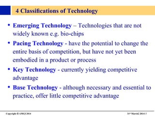 Copyright © AMGI 2014 	

31st March2 201415	

4 Classiﬁcations of Technology 	

•  Emerging Technology – Technologies that are not
widely known e.g. bio-chips	

•  Pacing Technology - have the potential to change the
entire basis of competition, but have not yet been
embodied in a product or process	

•  Key Technology - currently yielding competitive
advantage	

•  Base Technology - although necessary and essential to
practice, offer little competitive advantage	

 