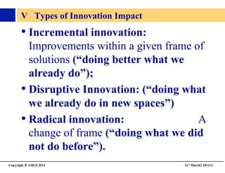 Copyright © AMGI 2014 	

31st March2 201420	

V Types of Innovation Impact	

• Incremental innovation:
Improvements within a given frame of
solutions (“doing better what we
already do”); 	

• Disruptive Innovation: (“doing what
we already do in new spaces”)	

• Radical innovation: A
change of frame (“doing what we did
not do before”). 	

 
