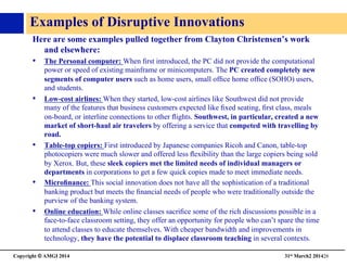Copyright © AMGI 2014 	

31st March2 201426	

Examples of Disruptive Innovations	

Here are some examples pulled together from Clayton Christensen’s work
and elsewhere:	

•  The Personal computer: When ﬁrst introduced, the PC did not provide the computational
power or speed of existing mainframe or minicomputers. The PC created completely new
segments of computer users such as home users, small ofﬁce home ofﬁce (SOHO) users,
and students. 	

•  Low-cost airlines: When they started, low-cost airlines like Southwest did not provide
many of the features that business customers expected like ﬁxed seating, ﬁrst class, meals
on-board, or interline connections to other ﬂights. Southwest, in particular, created a new
market of short-haul air travelers by offering a service that competed with travelling by
road.	

•  Table-top copiers: First introduced by Japanese companies Ricoh and Canon, table-top
photocopiers were much slower and offered less ﬂexibility than the large copiers being sold
by Xerox. But, these sleek copiers met the limited needs of individual managers or
departments in corporations to get a few quick copies made to meet immediate needs.	

•  Microﬁnance: This social innovation does not have all the sophistication of a traditional
banking product but meets the ﬁnancial needs of people who were traditionally outside the
purview of the banking system.	

•  Online education: While online classes sacriﬁce some of the rich discussions possible in a
face-to-face classroom setting, they offer an opportunity for people who can’t spare the time
to attend classes to educate themselves. With cheaper bandwidth and improvements in
technology, they have the potential to displace classroom teaching in several contexts.	

 
