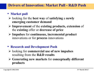 Copyright © AMGI 2014 	

31st March2 201427	

Drivers of Innovation: Market Pull - RD Push	

•  Market pull	

!  looking for the best way of satisfying a newly
emerging customer demand	

!  Improvement of the existing products, extension of
the existing offer or decrease of price	

!  Impulses for continuous, incremental product
innovations or for process innovations 	

•  Research and Development Push	

!  looking for commercial use of new impulses
resulting from the RD results	

!  Generating new markets for conceptually different
products 	

 