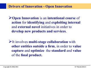 Copyright © AMGI 2014 	

31st March2 201428	

Drivers of Innovation - Open Innovation	

! Open Innovation is an intentional course of
action for identifying and exploiting internal
and external novel initiatives in order to
develop new products and services.	

! It involves multi-stage collaboration with
other entities outside a ﬁrm, in order to value
capture and optimize the standard and value
of the ﬁnal product.	

 