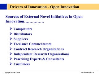 Copyright © AMGI 2014 	

31st March2 201429	

Sources of External Novel Initiatives in Open 
Innovation……………	

! Competitors	

! Distributors	

! Suppliers	

! Freelance Commentators	

! Contract Research Organizations	

! Independent Research Organizations	

! Practicing Experts  Consultants	

! Customers	

Drivers of Innovation - Open Innovation	

 