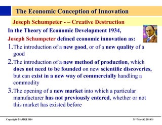 Copyright © AMGI 2014 	

31st March2 201430	

Joseph Schumpeter - – Creative Destruction 	

In the Theory of Economic Development 1934,	

Joseph Schumpeter deﬁned economic innovation as:	

1. The introduction of a new good, or of a new quality of a
good	

2. The introduction of a new method of production, which
does not need to be founded on new scientiﬁc discoveries,
but can exist in a new way of commercially handling a
commodity	

3. The opening of a new market into which a particular
manufacturer has not previously entered, whether or not
this market has existed before 	

The Economic Conception of Innovation 	

 