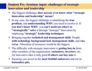 Copyright © AMGI 2014 	

31st March2 20144	

Student Pre -Seminar input -challenges of strategic 
innovation and leadership	

•  The biggest challenge: does anyone even know what strategic
innovation and leadership means?	

•  In any case, the biggest challenge is identifying the true
problem, and understanding WHY you need to resolve it. If
you don't know WHY, you can't motivate others to
strategically solve it through strategic innovation by
employing strategic leadership techniques.	

•  Bringing together technical and management skills. People
with technology background lack management skills, and vice
versa. Allocation of resources would be the biggest.	

•  The difﬁculty with strategic innovation is getting buy-in from
other members of the organization, customers, investors, etc.
An innovative idea is only good if others can buy into it.	

•  Ensuring you invest in the most fruitful endeavors and not in
bottomless pits.	

 