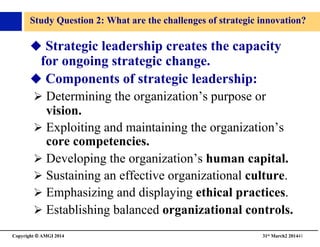 Copyright © AMGI 2014 	

31st March2 201441	

Study Question 2: What are the challenges of strategic innovation?	

 Strategic leadership creates the capacity
for ongoing strategic change.	

 Components of strategic leadership:	

! Determining the organization’s purpose or
vision.	

! Exploiting and maintaining the organization’s
core competencies.	

! Developing the organization’s human capital.	

! Sustaining an effective organizational culture.	

! Emphasizing and displaying ethical practices.	

! Establishing balanced organizational controls.	

 