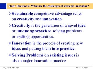 Copyright © AMGI 2014 	

31st March2 201444	

Study Question 2: What are the challenges of strategic innovation?	

! Sustainable competitive advantage relies
on creativity and innovation.	

! Creativity is the generation of a novel idea
or unique approach to solving problems
or crafting opportunities.	

! Innovation is the process of creating new
ideas and putting them into practice.	

! Solving Problems on existing issues is
also a major innovation practice 	

 