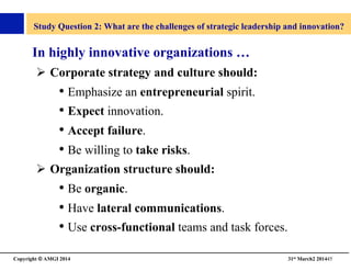 Copyright © AMGI 2014 	

31st March2 201445	

Study Question 2: What are the challenges of strategic leadership and innovation?	

In highly innovative organizations …	

!  Corporate strategy and culture should:	

• Emphasize an entrepreneurial spirit.	

• Expect innovation.	

• Accept failure. 	

• Be willing to take risks.	

!  Organization structure should:	

• Be organic.	

• Have lateral communications. 	

• Use cross-functional teams and task forces.	

 