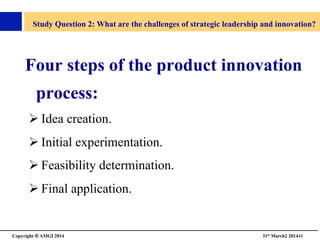 Copyright © AMGI 2014 	

31st March2 201448	

Study Question 2: What are the challenges of strategic leadership and innovation?	

Four steps of the product innovation
process:	

! Idea creation.	

! Initial experimentation.	

! Feasibility determination.	

! Final application.	

 
