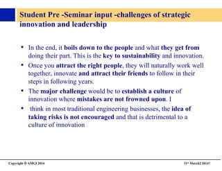 Copyright © AMGI 2014 	

31st March2 20145	

Student Pre -Seminar input -challenges of strategic 
innovation and leadership	

•  In the end, it boils down to the people and what they get from
doing their part. This is the key to sustainability and innovation.	

•  Once you attract the right people, they will naturally work well
together, innovate and attract their friends to follow in their
steps in following years.	

•  The major challenge would be to establish a culture of
innovation where mistakes are not frowned upon. I	

•  think in most traditional engineering businesses, the idea of
taking risks is not encouraged and that is detrimental to a
culture of innovation	

 