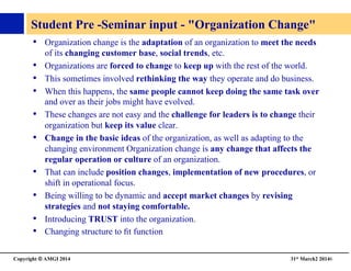 Copyright © AMGI 2014 	

31st March2 20146	

Student Pre -Seminar input - Organization Change	

•  Organization change is the adaptation of an organization to meet the needs
of its changing customer base, social trends, etc. 	

•  Organizations are forced to change to keep up with the rest of the world. 	

•  This sometimes involved rethinking the way they operate and do business. 	

•  When this happens, the same people cannot keep doing the same task over
and over as their jobs might have evolved. 	

•  These changes are not easy and the challenge for leaders is to change their
organization but keep its value clear. 	

•  Change in the basic ideas of the organization, as well as adapting to the
changing environment Organization change is any change that affects the
regular operation or culture of an organization. 	

•  That can include position changes, implementation of new procedures, or
shift in operational focus. 	

•  Being willing to be dynamic and accept market changes by revising
strategies and not staying comfortable. 	

•  Introducing TRUST into the organization. 	

•  Changing structure to ﬁt function	

 