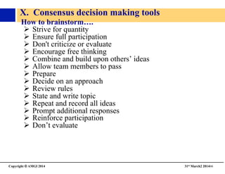 Copyright © AMGI 2014 	

31st March2 201466	

X. Consensus decision making tools	

How to brainstorm….	

!  Strive for quantity	

!  Ensure full participation	

!  Don't criticize or evaluate	

!  Encourage free thinking	

!  Combine and build upon others’ ideas	

!  Allow team members to pass	

!  Prepare	

!  Decide on an approach	

!  Review rules	

!  State and write topic	

!  Repeat and record all ideas	

!  Prompt additional responses	

!  Reinforce participation	

!  Don’t evaluate	

 