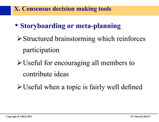 Copyright © AMGI 2014 	

31st March2 201467	

X. Consensus decision making tools	

• Storyboarding or meta-planning 	

! Structured brainstorming which reinforces
participation	

! Useful for encouraging all members to
contribute ideas	

! Useful when a topic is fairly well deﬁned	

 