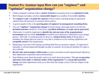 Copyright © AMGI 2014 	

31st March2 20147	

Student Pre -Seminar input How can you engineer and 
optimize organization change?	

•  I think companies working within a matrix structure are getting close to an optimized result. 	

•  Most changes nowadays can have measurable impact on a number of recordable metrics.	

•  The engineer's job is to guide the analysis of these metrics and help design an optimized
solution that will maximize or minimize these metrics. 	

•  A good example of this is the growing place of engineers in management consulting ﬁrms. 	

•  You can engineer organization change by ﬁrstly doing a thorough analysis of what the
intended outcomes should be. From there, a problem deﬁnition and scope can be generated.	

•  Afterwards, it would be important to identify the relevant state of the organizational
environment and see which stakeholders would be most affected or inﬂuential in your change
process. After that, it would generally be down to a human factors issue of being able to
introduce the change that you want in a way that is conducive to the working capabilities and
acceptable norms of the organization. 	

•  Optimizing it can start with seeking consulting help from an external company. To approach it
internally a well developed and thought out plan is essential. Involving all members for input is
also a beneﬁt. 	

•  Revisit roles and strategies within teams to ensure consistent overall organizational objectives.
Inter department cooperation and communication. 	

•  Start thinking more about the people, and not so much about the product. Through co-operation
and team-work under a visionary leader of the organization You can predict potential
change and make adjustments early on so that when the change occurs it has less impact to the
organization	

 