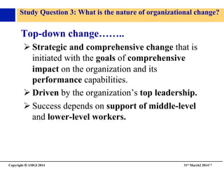 Copyright © AMGI 2014 	

31st March2 201477	

Study Question 3: What is the nature of organizational change?	

Top-down change……..	

! Strategic and comprehensive change that is
initiated with the goals of comprehensive
impact on the organization and its
performance capabilities.	

! Driven by the organization’s top leadership.	

! Success depends on support of middle-level
and lower-level workers.	

 