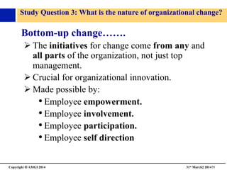 Copyright © AMGI 2014 	

31st March2 201478	

Study Question 3: What is the nature of organizational change?	

Bottom-up change…….	

! The initiatives for change come from any and
all parts of the organization, not just top
management.	

! Crucial for organizational innovation.	

! Made possible by:	

• Employee empowerment.	

• Employee involvement.	

• Employee participation.	

• Employee self direction	

 