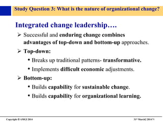 Copyright © AMGI 2014 	

31st March2 201479	

Study Question 3: What is the nature of organizational change?	

Integrated change leadership….	

!  Successful and enduring change combines
advantages of top-down and bottom-up approaches.	

!  Top-down:	

• Breaks up traditional patterns- transformative.	

• Implements difﬁcult economic adjustments.	

!  Bottom-up:	

• Builds capability for sustainable change.	

• Builds capability for organizational learning.	

 