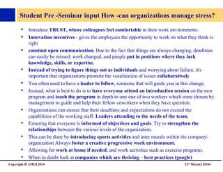 Copyright © AMGI 2014 	

31st March2 20148	

Student Pre -Seminar input How -can organizations manage stress? 	

•  Introduce TRUST, where colleagues feel comfortable in their work environments. 	

•  Innovation incentives - gives the employees the opportunity to work on what they think is
right 	

•  constant open communication. Due to the fact that things are always changing, deadlines
can easily be missed, work changed, and people put in positions where they lack
knowledge, skills, or expertise. 	

•  Instead of trying to ﬁgure things out as individuals and worrying about failure, it's
important that organizations promote the vocalization of issues collaboratively	

•  You often need to have a leader to follow, someone that will guide you in this change. 	

•  Instead, what is best to do is to have everyone attend an introduction session on the new
program and teach the program in depth to one one of two workers which were chosen by
management to guide and help their fellow coworkers when they have question. 	

•  Organizations can ensure that their deadlines and expectations do not exceed the
capabilities of the working staff. Leaders attending to the needs of the team.	

•  Ensuring that everyone is informed of objectives and goals. Try to strengthen the
relationships between the various levels of the organization. 	

•  This can be done by introducing sports activities and inter murals within the company/
organization Always foster a creative progressive work environment. 	

•  Allowing for work at home if needed, and work activities such as exercise programs. 	

•  When in doubt look at companies which are thriving – best practices (google)	

 