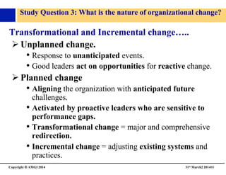 Copyright © AMGI 2014 	

31st March2 201480	

Study Question 3: What is the nature of organizational change?	

Transformational and Incremental change…..	

! Unplanned change.	

• Response to unanticipated events.	

• Good leaders act on opportunities for reactive change.	

! Planned change	

• Aligning the organization with anticipated future
challenges.	

• Activated by proactive leaders who are sensitive to
performance gaps.	

• Transformational change = major and comprehensive
redirection.	

• Incremental change = adjusting existing systems and
practices.	

 