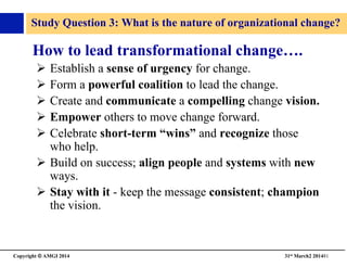 Copyright © AMGI 2014 	

31st March2 201481	

Study Question 3: What is the nature of organizational change?	

How to lead transformational change….	

!  Establish a sense of urgency for change.	

!  Form a powerful coalition to lead the change.	

!  Create and communicate a compelling change vision.	

!  Empower others to move change forward.	

!  Celebrate short-term “wins” and recognize those
who help.	

!  Build on success; align people and systems with new
ways.	

!  Stay with it - keep the message consistent; champion
the vision.	

 