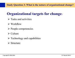 Copyright © AMGI 2014 	

31st March2 201483	

Study Question 3: What is the nature of organizational change?	

Organizational targets for change:	

!  Tasks and activities	

!  Workﬂow	

!  People competencies	

!  Culture	

!  Technology and capabilities	

!  Structure	

 