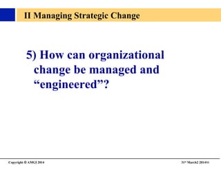 Copyright © AMGI 2014 	

31st March2 201486	

II Managing Strategic Change	

5) How can organizational
change be managed and
“engineered”?	

 