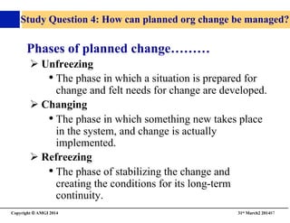 Copyright © AMGI 2014 	

31st March2 201487	

Study Question 4: How can planned org change be managed?	

Phases of planned change………	

! Unfreezing	

• The phase in which a situation is prepared for
change and felt needs for change are developed.	

! Changing	

• The phase in which something new takes place
in the system, and change is actually
implemented.	

! Refreezing	

• The phase of stabilizing the change and
creating the conditions for its long-term
continuity.	

 