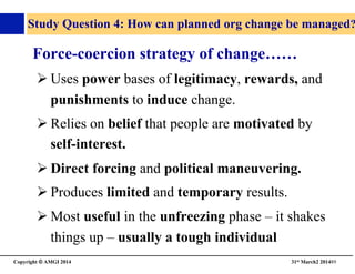 Copyright © AMGI 2014 	

31st March2 201489	

Study Question 4: How can planned org change be managed?
Force-coercion strategy of change……	

! Uses power bases of legitimacy, rewards, and
punishments to induce change.	

! Relies on belief that people are motivated by
self-interest.	

! Direct forcing and political maneuvering.	

! Produces limited and temporary results.	

! Most useful in the unfreezing phase – it shakes
things up – usually a tough individual	

 