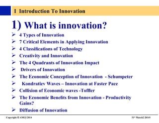 Copyright © AMGI 2014 	

31st March2 20149	

I Introduction To Innovation	

1)  What is innovation?	

!  4 Types of Innovation	

!  7 Critical Elements in Applying Innovation	

!  4 Classiﬁcations of Technology 	

!  Creativity and Innovation	

!  The 4 Quadrants of Innovation Impact	

!  Drivers of Innovation	

!  The Economic Conception of Innovation - Schumpeter	

!  Kondratiev Waves – Innovation at Faster Pace	

!  Collision of Economic waves -Tofﬂer	

!  The Economic Beneﬁts from Innovation - Productivity
Gains?	

!  Diffusion of Innovation	

 