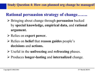 Copyright © AMGI 2014 	

31st March2 201490	

Study Question 4: How can planned org change be managed?
Rational persuasion strategy of change…….	

! Bringing about change through persuasion backed
by special knowledge, empirical data, and rational
argument.	

! Relies on expert power.	

! Relies on belief that reason guides people’s
decisions and actions. 	

! Useful in the unfreezing and refreezing phases.	

! Produces longer-lasting and internalized change.	

 