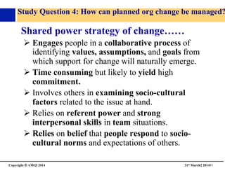 Copyright © AMGI 2014 	

31st March2 201491	

Study Question 4: How can planned org change be managed?
Shared power strategy of change……	

! Engages people in a collaborative process of
identifying values, assumptions, and goals from
which support for change will naturally emerge.	

! Time consuming but likely to yield high
commitment.	

! Involves others in examining socio-cultural
factors related to the issue at hand.	

! Relies on referent power and strong
interpersonal skills in team situations.	

! Relies on belief that people respond to socio-
cultural norms and expectations of others.	

 