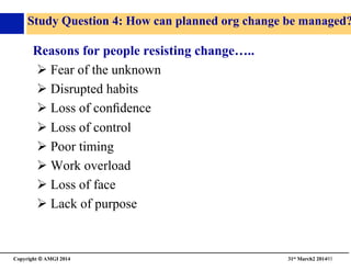 Copyright © AMGI 2014 	

31st March2 201493	

Study Question 4: How can planned org change be managed?
Reasons for people resisting change…..	

! Fear of the unknown	

! Disrupted habits	

! Loss of conﬁdence	

! Loss of control	

! Poor timing	

! Work overload	

! Loss of face	

! Lack of purpose	

 